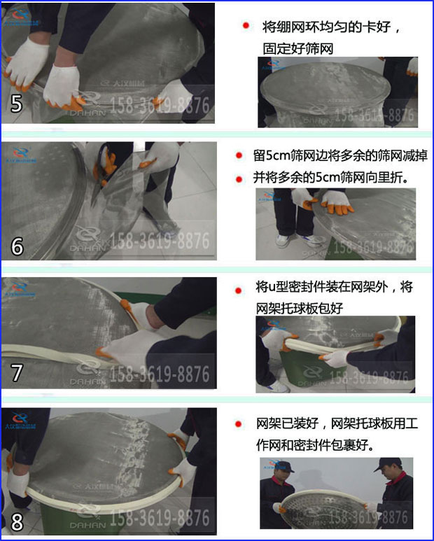 第五步：將旋振篩繃網環均勻的卡好固定好篩網第六步：留5cm篩網邊將多餘的篩網減掉，並將多餘的5cm篩網向裏折第七步：將u型密封件裝在網架外，將網架托球板包好第八步：網架已裝好，網架托球板用工作網和密封件包裹好。