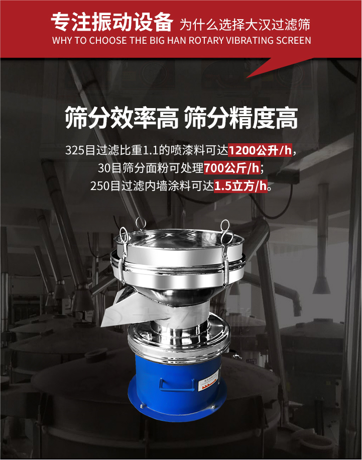 大漢過濾篩篩分效率高,精度高;325目過濾比重1:1的噴油漆可達1200公升/時;30目篩粉麵粉可處理700公斤/時;250目過濾內牆塗料可達1.5立方/h;過濾篩廠家直銷價格便宜。過濾篩適用物料：粘液粉末都可以使用具體產品如下：奶製品，油漆，泥漿，澱粉，果汁等。